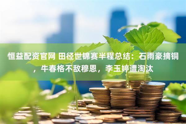 恒益配资官网 田径世锦赛半程总结：石雨豪摘铜，牛春格不敌穆恩，李玉婷遭淘汰