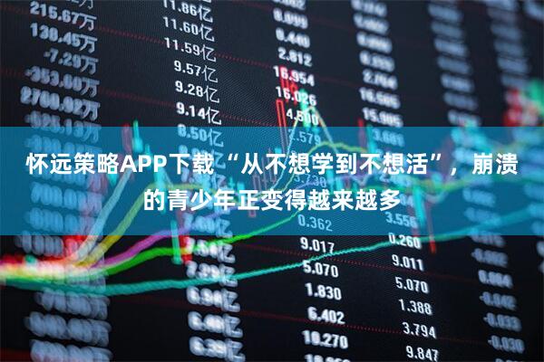 怀远策略APP下载 “从不想学到不想活”，崩溃的青少年正变得越来越多