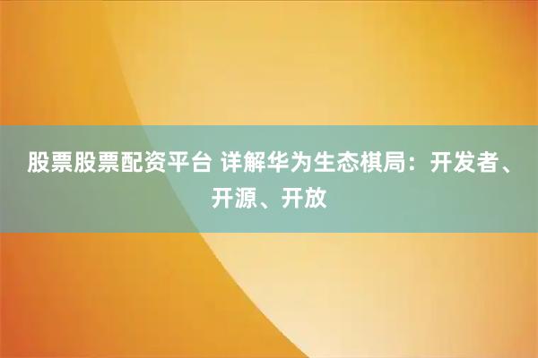 股票股票配资平台 详解华为生态棋局：开发者、开源、开放