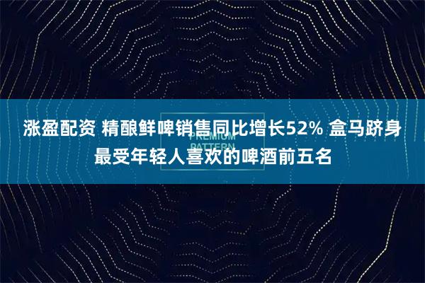 涨盈配资 精酿鲜啤销售同比增长52% 盒马跻身最受年轻人喜欢的啤酒前五名