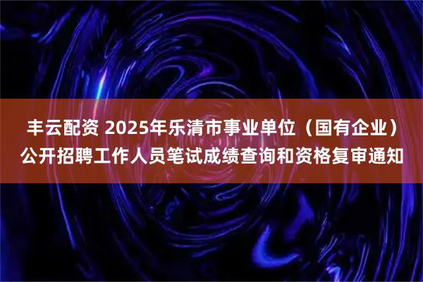丰云配资 2025年乐清市事业单位（国有企业）公开招聘工作人员笔试成绩查询和资格复审通知