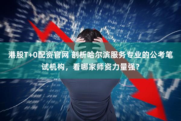 港股T+0配资官网 剖析哈尔滨服务专业的公考笔试机构，看哪家师资力量强？