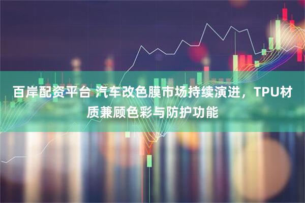 百岸配资平台 汽车改色膜市场持续演进，TPU材质兼顾色彩与防护功能