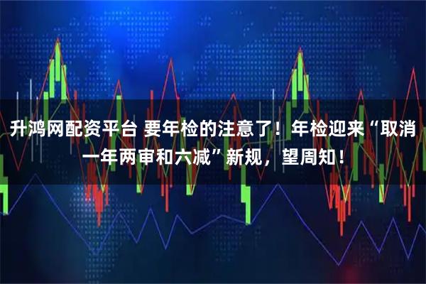 升鸿网配资平台 要年检的注意了！年检迎来“取消一年两审和六减”新规，望周知！