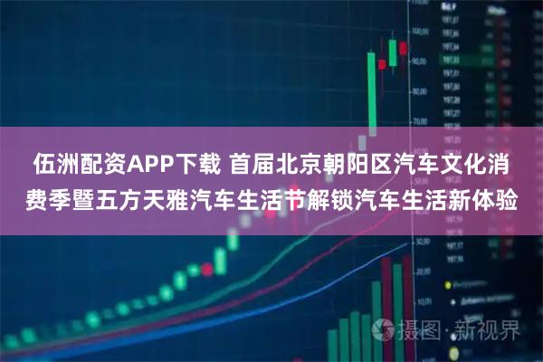 伍洲配资APP下载 首届北京朝阳区汽车文化消费季暨五方天雅汽车生活节解锁汽车生活新体验