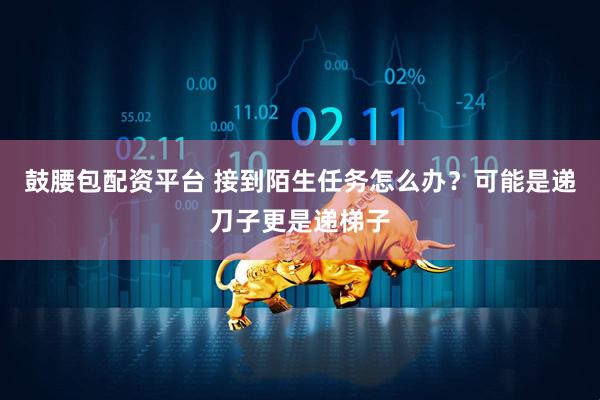 鼓腰包配资平台 接到陌生任务怎么办？可能是递刀子更是递梯子