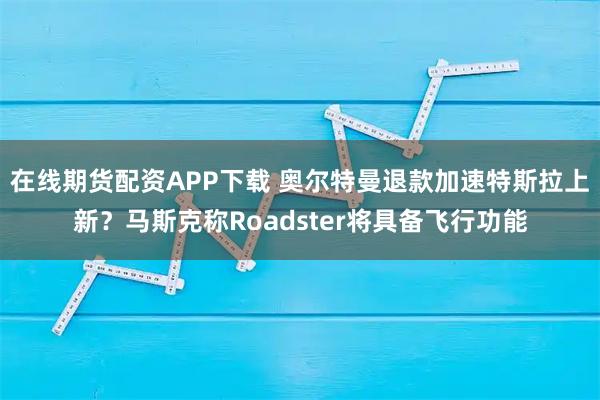 在线期货配资APP下载 奥尔特曼退款加速特斯拉上新？马斯克称Roadster将具备飞行功能