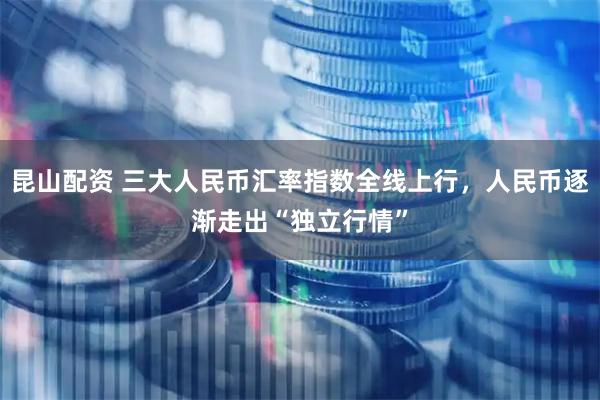 昆山配资 三大人民币汇率指数全线上行，人民币逐渐走出“独立行情”