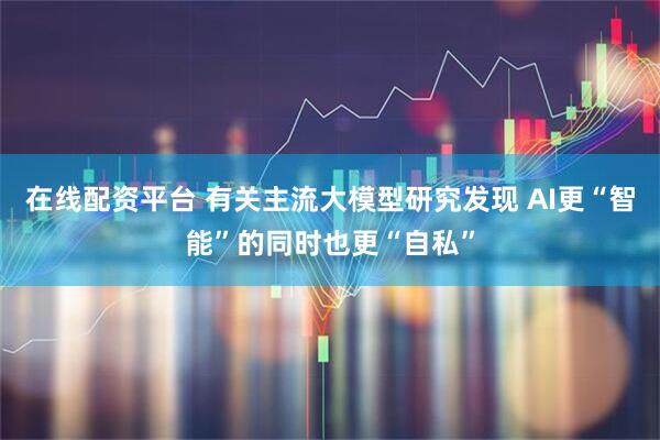 在线配资平台 有关主流大模型研究发现 AI更“智能”的同时也更“自私”