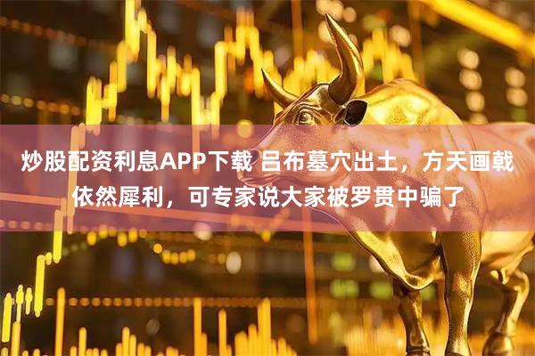 炒股配资利息APP下载 吕布墓穴出土，方天画戟依然犀利，可专家说大家被罗贯中骗了