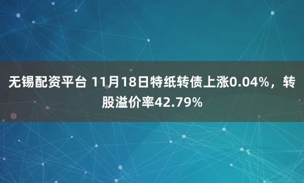 无锡配资平台 11月18日特纸转债上涨0.04%，转股溢价率42.79%