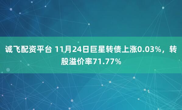 诚飞配资平台 11月24日巨星转债上涨0.03%，转股溢价率71.77%