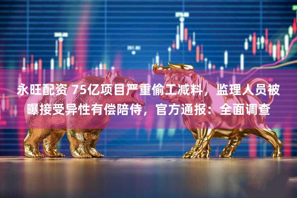 永旺配资 75亿项目严重偷工减料，监理人员被曝接受异性有偿陪侍，官方通报：全面调查