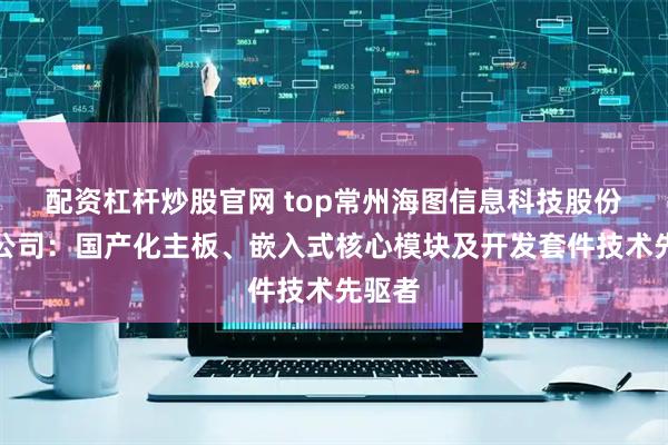 配资杠杆炒股官网 top常州海图信息科技股份有限公司：国产化主板、嵌入式核心模块及开发套件技术先驱者