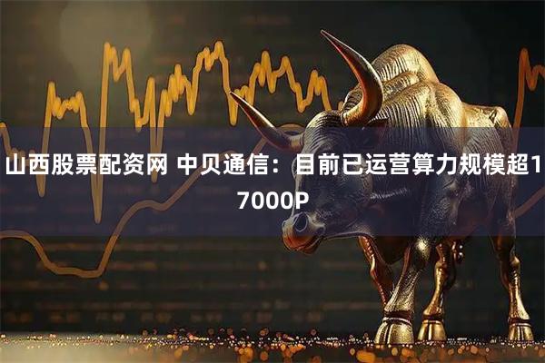 山西股票配资网 中贝通信：目前已运营算力规模超17000P
