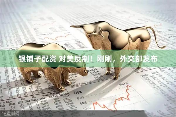 银铺子配资 对美反制！刚刚，外交部发布