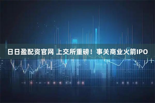 日日盈配资官网 上交所重磅！事关商业火箭IPO