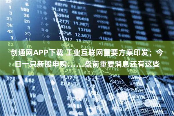 创通网APP下载 工业互联网重要方案印发；今日一只新股申购……盘前重要消息还有这些