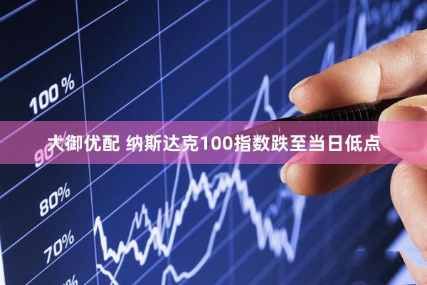 大御优配 纳斯达克100指数跌至当日低点