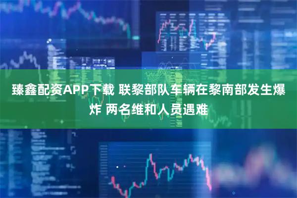 臻鑫配资APP下载 联黎部队车辆在黎南部发生爆炸 两名维和人员遇难