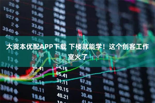 大资本优配APP下载 下楼就能学！这个创客工作室火了