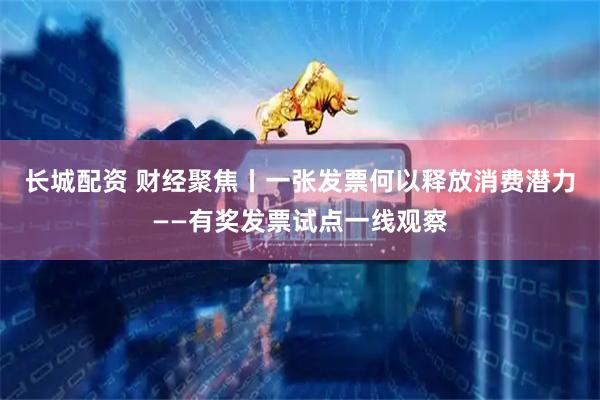 长城配资 财经聚焦丨一张发票何以释放消费潜力——有奖发票试点一线观察