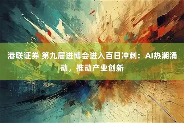 港联证券 第九届进博会进入百日冲刺：AI热潮涌动，推动产业创新