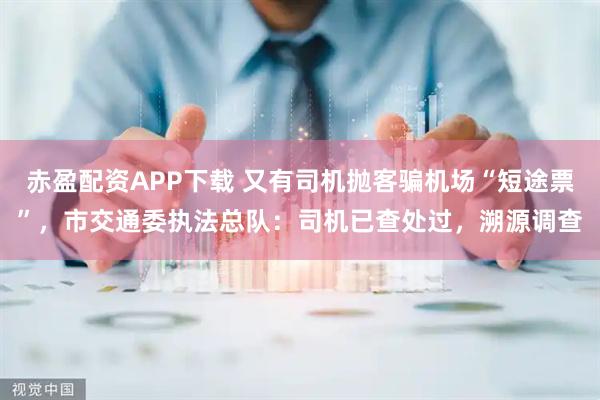 赤盈配资APP下载 又有司机抛客骗机场“短途票”，市交通委执法总队：司机已查处过，溯源调查