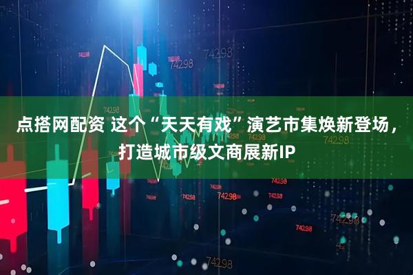 点搭网配资 这个“天天有戏”演艺市集焕新登场，打造城市级文商展新IP
